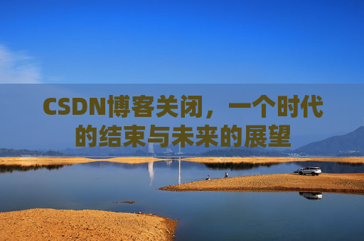 CSDN博客关闭，一个时代的结束与未来的展望